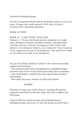 Advanced Pathophysiology.
For this Assignment Please follow the Rubric points to cover all
areas. (2-page case study analysis) APA style, at least 3
citations and 3 matching references.
WEEK #4 TOPIC
WEEK #4 – CASE STUDY ANALYSIS
Scenario 1: 76-year-old female patient complains of weight
gain, shortness of breath, peripheral edema, and abdominal
swelling. She has a history of congestive heart failure and
admits to not taking her diuretic, as it makes her “have to get up
every couple hours to go to the bathroom.” She now has to sleep
on two pillows in order to get enough air.
In your Case Study Analysis related to the scenario provided,
explain the following
· The cardiovascular and cardiopulmonary pathophysiologic
processes that result in the patient presenting these symptoms.
· Any racial/ethnic variables that may impact physiological
functioning.
· How these processes interact to affect the patient.
RUBRIC
Develop a 2-page case study analysis, examing the patient
symptoms presented in the case study. Be sure to address the
following:
Explain both the cardiovascular and cardiopulmonary
pathophysiologic processes of why the patient presents these
 