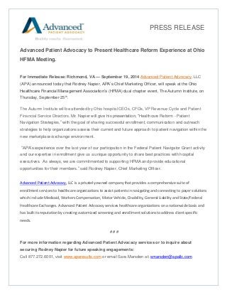Advanced Patient Advocacy to Present Healthcare Reform Experience at Ohio HFMA Meeting. 
For Immediate Release: Richmond, VA — September 19, 2014 Advanced Patient Advocacy, LLC (APA) announced today that Rodney Napier, APA’s Chief Marketing Officer, will speak at the Ohio Healthcare Financial Management Association’s (HFMA) dual chapter event, The Autumn Institute, on Thursday, September 25th. 
The Autumn Institute will be attended by Ohio hospital CEOs, CFOs, VP Revenue Cycle and Patient Financial Service Directors. Mr. Napier will give his presentation, “Healthcare Reform - Patient Navigation Strategies,” with the goal of sharing successful enrollment, communication and outreach strategies to help organizations assess their current and future approach to patient navigation within the new marketplace/exchange environment. 
“APA’s experience over the last year of our participation in the Federal Patient Navigator Grant activity and our expertise in enrollment give us a unique opportunity to share best practices with hospital executives. As always, we are commitmented to supporting HFMA and provide educational opportunities for their members.” said Rodney Napier, Chief Marketing Officer. Advanced Patient Advocacy, LLC is a privately owned company that provides a comprehensive suite of enrollment services to healthcare organizations to assist patients in navigating and connecting to payer solutions which include Medicaid, Workers Compensation, Motor Vehicle, Disability, General Liability and State/Federal Healthcare Exchanges. Advanced Patient Advocacy services healthcare organizations on a nationwide basis and has built its reputation by creating customized screening and enrollment solutions to address client specific needs. 
# # # 
For more information regarding Advanced Patient Advocacy services or to inquire about securing Rodney Napier for future speaking engagements: Call 877.272.6001, visit www.aparesults.com or email Sara Marsden at: smarsden@apallc.com 
PRESS RELEASE 