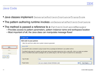 Java Code

 Java classes implement GeneratePatternInstanceTransform
 The pattern authoring runtime invokes onGeneratePatternInstance
 The method is passed a reference to a PatternInstanceManager
     – Provides access to pattern parameters, pattern instance name and workspace location
     – Most important of all, the Java class can manipulate message flows!




11                                                                               © 2012 IBM Corporation
 