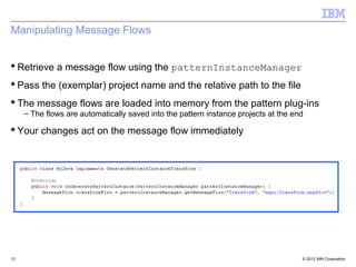 Manipulating Message Flows


 Retrieve a message flow using the patternInstanceManager
 Pass the (exemplar) project name and the relative path to the file
 The message flows are loaded into memory from the pattern plug-ins
     – The flows are automatically saved into the pattern instance projects at the end

 Your changes act on the message flow immediately




13                                                                                   © 2012 IBM Corporation
 