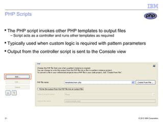 PHP Scripts


 The PHP script invokes other PHP templates to output files
     – Script acts as a controller and runs other templates as required

 Typically used when custom logic is required with pattern parameters
 Output from the controller script is sent to the Console view




21                                                                        © 2012 IBM Corporation
 