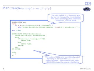 PHP Example (example.esql.php)

                                   This uses the PHP echo function to write
                                  the text into the output file - the embedded
                                  PHP code is accessing pattern parameters
                                         through the _MB super global




                          This section of ESQL script is conditionally output
                            depending on the value of the errorAction
                          pattern parameter - the surrounding PHP uses a
                           HEREDOC to output the code as a literal string



23                                                                              © 2012 IBM Corporation
 