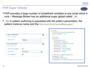 PHP Super Globals
 PHP provides a large number of predefined variables to any script which it
  runs – Message Broker has an additional super global called _MB
 _MB in pattern authoring is populated with the pattern parameters, the
  pattern instance name and the PatternInstanceManager:




24                                                                 © 2012 IBM Corporation
 
