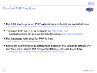 Standard PHP Functions




  The full list of supported PHP extensions and functions are listed here:
     http://publib.boulder.ibm.com/infocenter/wmbhelp/v7r0m0/topic/com.ibm.etools.mft.doc/ac69026_.htm

  Extensive help on PHP is available on http://php.net
     –Individual functions can be located directly, for example: http://php.net/phpinfo

  The language reference for PHP is here:
     –http://www.php.net/manual/en/langref.php

  There are a few language differences between the Message Broker PHP
   and the Open Source PHP implementation – they are listed here:
     –http://publib.boulder.ibm.com/infocenter/wmbhelp/v7r0m0/index.jsp




25                                                                                                       © 2012 IBM Corporation
 