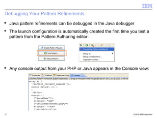 Debugging Your Pattern Refinements
 Java pattern refinements can be debugged in the Java debugger
 The launch configuration is automatically created the first time you test a
  pattern from the Pattern Authoring editor:




 Any console output from your PHP or Java appears in the Console view:




27                                                                  © 2012 IBM Corporation
 