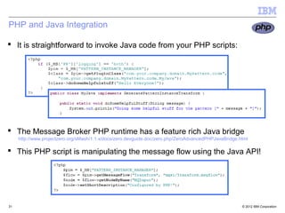 PHP and Java Integration

 It is straightforward to invoke Java code from your PHP scripts:




 The Message Broker PHP runtime has a feature rich Java bridge
     http://www.projectzero.org/sMash/1.1.x/docs/zero.devguide.doc/zero.php/ZeroAdvancedPHPJavaBridge.html

 This PHP script is manipulating the message flow using the Java API!

                                   31




31                                                                                                     © 2012 IBM Corporation
 