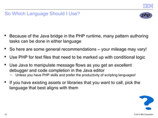 So Which Language Should I Use?



 Because of the Java bridge in the PHP runtime, many pattern authoring
  tasks can be done in either language
 So here are some general recommendations – your mileage may vary!
 Use PHP for text files that need to be marked up with conditional logic
 Use Java to manipulate message flows as you get an excellent
  debugger and code completion in the Java editor
     – Unless you have PHP skills and prefer the productivity of scripting languages!

 If you have existing assets or libraries that you want to call, pick the
  language that best aligns with them




32                                                                                  © 2012 IBM Corporation
 