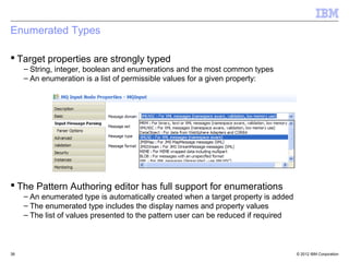 Enumerated Types

 Target properties are strongly typed
     – String, integer, boolean and enumerations and the most common types
     – An enumeration is a list of permissible values for a given property:




 The Pattern Authoring editor has full support for enumerations
     – An enumerated type is automatically created when a target property is added
     – The enumerated type includes the display names and property values
     – The list of values presented to the pattern user can be reduced if required



38                                                                                   © 2012 IBM Corporation
 