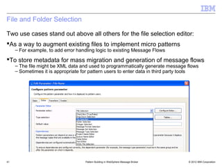 File and Folder Selection

Two use cases stand out above all others for the file selection editor:
As a way to augment existing files to implement micro patterns
     – For example, to add error handling logic to existing Message Flows

To store metadata for mass migration and generation of message flows
     – The file might be XML data and used to programmatically generate message flows
     – Sometimes it is appropriate for pattern users to enter data in third party tools




41                                  Pattern Building in WebSphere Message Broker   © 2012 IBM Corporation
 