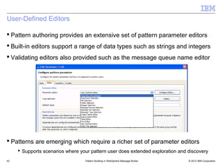 User-Defined Editors

 Pattern authoring provides an extensive set of pattern parameter editors
 Built-in editors support a range of data types such as strings and integers
 Validating editors also provided such as the message queue name editor




 Patterns are emerging which require a richer set of parameter editors
      Supports scenarios where your pattern user does extended exploration and discovery
43                                Pattern Building in WebSphere Message Broker   © 2012 IBM Corporation
 