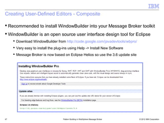 Creating User-Defined Editors - Composite

 Recommended to install WindowBuilder into your Message Broker toolkit
 WindowBuilder is an open source user interface design tool for Eclipse
      Download WindowBuilder from http://code.google.com/javadevtools/wbpro/
      Very easy to install the plug-ins using Help -> Install New Software
      Message Broker is now based on Eclipse Helios so use the 3.6 update site




47                                  Pattern Building in WebSphere Message Broker   © 2012 IBM Corporation
 