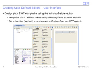 Creating User-Defined Editors – User Interface
 Design your SWT composite using the WindowBuilder editor
      The palette of SWT controls makes it easy to visually create your user interface
      Set up handlers (methods) to receive event notifications from your SWT controls




49                                  Pattern Building in WebSphere Message Broker    © 2012 IBM Corporation
 