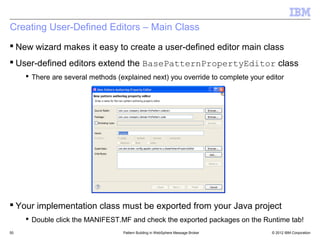 Creating User-Defined Editors – Main Class
 New wizard makes it easy to create a user-defined editor main class
 User-defined editors extend the BasePatternPropertyEditor class
      There are several methods (explained next) you override to complete your editor




 Your implementation class must be exported from your Java project
      Double click the MANIFEST.MF and check the exported packages on the Runtime tab!
50                                 Pattern Building in WebSphere Message Broker   © 2012 IBM Corporation
 