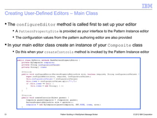 Creating User-Defined Editors – Main Class

 The configureEditor method is called first to set up your editor
      A PatternPropertySite is provided as your interface to the Pattern Instance editor
      The configuration values from the pattern authoring editor are also provided

 In your main editor class create an instance of your Composite class
      Do this when your createControls method is invoked by the Pattern Instance editor




51                                  Pattern Building in WebSphere Message Broker      © 2012 IBM Corporation
 
