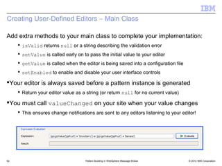 Creating User-Defined Editors – Main Class

Add extra methods to your main class to complete your implementation:
      isValid returns null or a string describing the validation error
      setValue is called early on to pass the initial value to your editor
      getValue is called when the editor is being saved into a configuration file
      setEnabled to enable and disable your user interface controls

Your editor is always saved before a pattern instance is generated
      Return your editor value as a string (or return null for no current value)

You must call valueChanged on your site when your value changes
      This ensures change notifications are sent to any editors listening to your editor!




52                                   Pattern Building in WebSphere Message Broker     © 2012 IBM Corporation
 