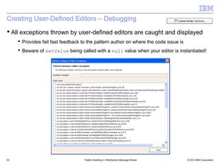 Creating User-Defined Editors – Debugging
 All exceptions thrown by user-defined editors are caught and displayed
      Provides fail fast feedback to the pattern author on where the code issue is
      Beware of setValue being called with a null value when your editor is instantiated!




53                                  Pattern Building in WebSphere Message Broker      © 2012 IBM Corporation
 