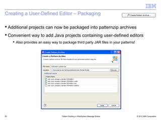 Creating a User-Defined Editor – Packaging

 Additional projects can now be packaged into patternzip archives
 Convenient way to add Java projects containing user-defined editors
      Also provides an easy way to package third party JAR files in your patterns!




55                                  Pattern Building in WebSphere Message Broker      © 2012 IBM Corporation
 