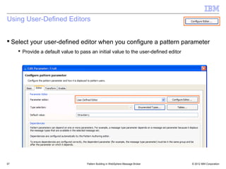 Using User-Defined Editors


 Select your user-defined editor when you configure a pattern parameter
      Provide a default value to pass an initial value to the user-defined editor




57                                   Pattern Building in WebSphere Message Broker    © 2012 IBM Corporation
 