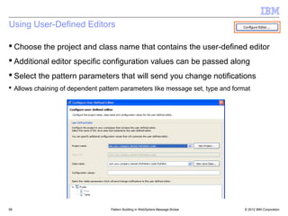 Using User-Defined Editors

 Choose the project and class name that contains the user-defined editor
 Additional editor specific configuration values can be passed along
 Select the pattern parameters that will send you change notifications
 Allows chaining of dependent pattern parameters like message set, type and format




58                                 Pattern Building in WebSphere Message Broker   © 2012 IBM Corporation
 