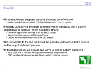 Refresh!


 Pattern authoring supports property changes out-of-the-box
    – Node, user-defined properties (UDPs) and promoted node properties

 Property variability is the most common type of variability that a pattern
  might need to express - there are many others:
    – Generate application text files such as ESQL scripts
    – Make structural changes to Message Flows
    – Create administration files such as MQSC scripts

 It is impossible to try and predict all the possible extensions that a pattern
  author might wish to implement
 In Message Broker we provide two ways to extend pattern authoring
    – Java code that is invoked when pattern instances are generated
    – PHP templates that generate text files in pattern instance projects




6                                                                           © 2012 IBM Corporation
 