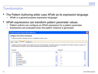 Transformation
 The Pattern Authoring editor uses XPath as its expression language
     – XPath is a general purpose expression language!

 XPath expressions can transform pattern parameter values:
     – Pattern authors can configure an XPath expression for a pattern parameter
     – Expressions are evaluated when the pattern instance is generated




61                                                                                 © 2012 IBM Corporation
 