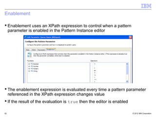 Enablement

 Enablement uses an XPath expression to control when a pattern
  parameter is enabled in the Pattern Instance editor




 The enablement expression is evaluated every time a pattern parameter
  referenced in the XPath expression changes value
 If the result of the evaluation is true then the editor is enabled

62                                                                     © 2012 IBM Corporation
 
