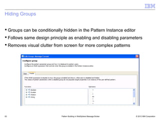 Hiding Groups


 Groups can be conditionally hidden in the Pattern Instance editor
 Follows same design principle as enabling and disabling parameters
 Removes visual clutter from screen for more complex patterns




63                           Pattern Building in WebSphere Message Broker   © 2012 IBM Corporation
 