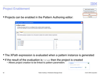 Project Enablement

 Projects can be enabled in the Pattern Authoring editor:




 The XPath expression is evaluated when a pattern instance is generated
 If the result of the evaluation is true then the project is created
     – Allows project creation to be linked to pattern parameters



64                                   Pattern Building in WebSphere Message Broker   © 2012 IBM Corporation
 