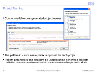 Project Naming


 Control available over generated project names




 The pattern instance name prefix is optional for each project
 Pattern parameters can also now be used to name generated projects
     – Hidden parameters can be used so that complex names can be specified in XPath


65                                 Pattern Building in WebSphere Message Broker   © 2012 IBM Corporation
 