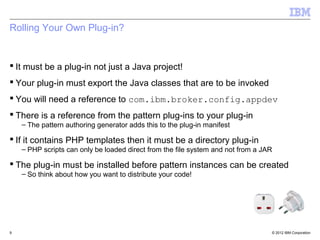 Rolling Your Own Plug-in?


 It must be a plug-in not just a Java project!
 Your plug-in must export the Java classes that are to be invoked
 You will need a reference to com.ibm.broker.config.appdev
 There is a reference from the pattern plug-ins to your plug-in
    – The pattern authoring generator adds this to the plug-in manifest

 If it contains PHP templates then it must be a directory plug-in
    – PHP scripts can only be loaded direct from the file system and not from a JAR

 The plug-in must be installed before pattern instances can be created
    – So think about how you want to distribute your code!




9                                                                                 © 2012 IBM Corporation
 