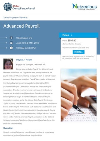 2-day In-person Seminar:
Knowledge, a Way Forward…
Advanced Payroll
Washington, DC
June 23rd & 24th, 2016
9:00 AM to 6:00 PM
Dayna J. Reum
Payroll Tax Manager , PetSmart Inc.
Dayna is currently the Payroll Tax & Garnishment
Manager at PetSmart Inc. Dayna has been heavily involved in the
payroll ﬁeld over 17 years. Starting as a payroll clerk at a small Tucson
company, Dayna moved on to be a Payroll Team Leader at Honeywell
Inc. During Dayna’s time at Honeywell she obtained her FPC
(Fundamental Payroll Certiﬁcation) through the American Payroll
Association. She also received several merit awards for Customer
Service and Acquisitions and Divestitures. Dayna is no stranger to
teaching she has taught at the Metro Phoenix American Payroll
Association meetings and at the Arizona State Payroll Conference.
Topics including Payroll Basics, Global/Cultural Awareness, Immigration
Basics for the Payroll Professional, Multi-State and Local Taxation and
Quality Control for Payroll, International and Canadian payroll. Dayna
has her CPP (Certiﬁed Payroll Professional) through the APA. She also
serves on the National American Payroll Association on the National
Strategic Leadership Task Force, Government Affairs Task Force (PA
Local tax subcommittee).
Global
CompliancePanel
Overview:
In depth review of advanced payroll issues from how to properly pay
employees to review of international payroll policies.
Price: $895.00
(Seminar for One Delegate)
Register now and save $200. (Early Bird)
**Please note the registration will be closed 2 days
(48 Hours) prior to the date of the seminar.
Price
 