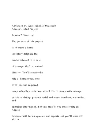 Advanced PC Applications : Microsoft
Access Graded Project
Lesson 2 Overview
The purpose of this project
is to create a home
inventory database that
can be referred to in case
of damage, theft, or natural
disaster. You’ll assume the
role of homeowner, who
over time has acquired
many valuable assets. You would like to more easily manage
purchase history, product serial and model numbers, warranties,
and
appraisal information. For this project, you must create an
Access
database with forms, queries, and reports that you’ll store off
site in
 