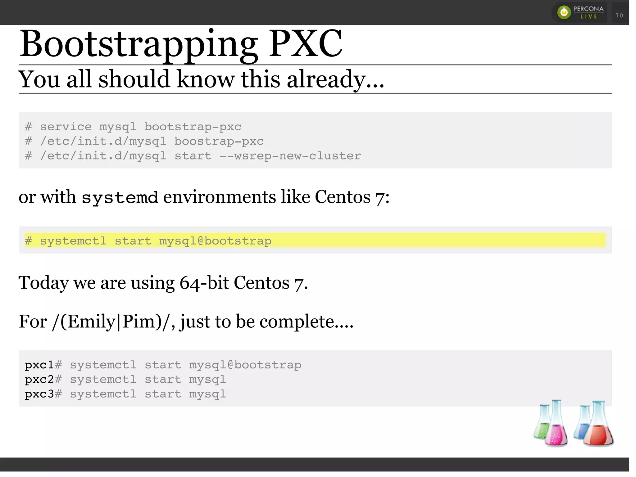 Bootstrapping PXC
You all should know this already...
# service mysql bootstrap-pxc
# /etc/init.d/mysql boostrap-pxc
# /etc/init.d/mysql start --wsrep-new-cluster
or with systemdenvironments like Centos 7:
# systemctl start mysql@bootstrap
Today we are using 64-bit Centos 7.
For /(Emily|Pim)/, just to be complete....
pxc1# systemctl start mysql@bootstrap
pxc2# systemctl start mysql
pxc3# systemctl start mysql
 
 
10
 