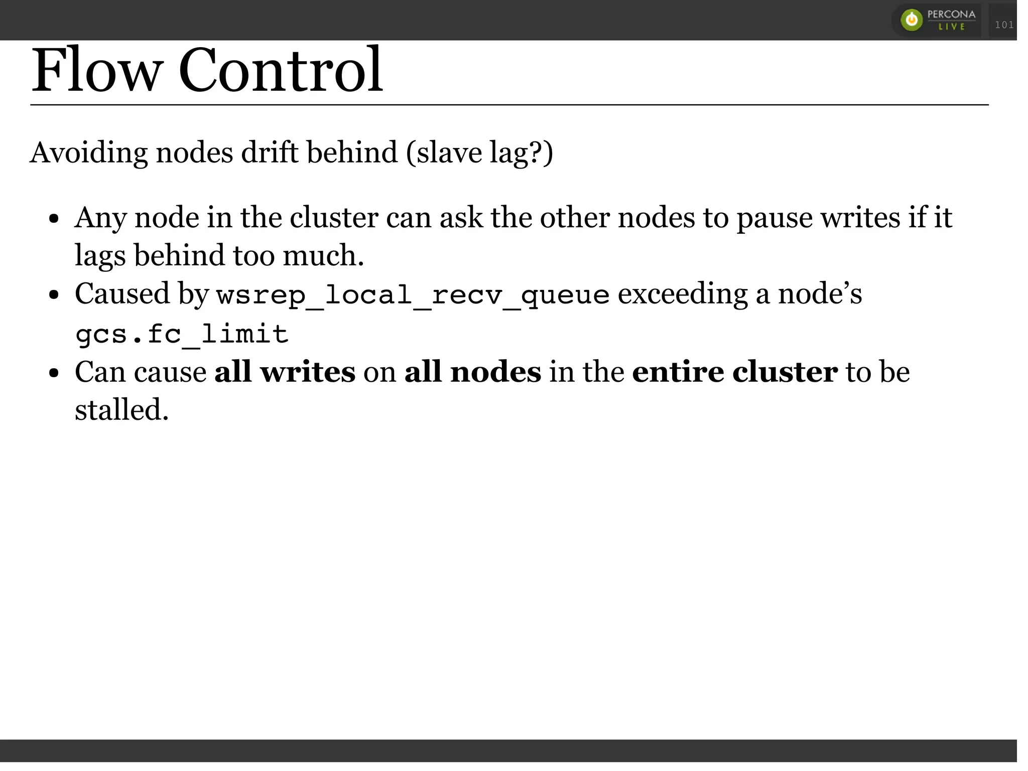 Flow Control
Avoiding nodes drift behind (slave lag?)
Any node in the cluster can ask the other nodes to pause writes if it
lags behind too much.
Caused by wsrep_local_recv_queueexceeding a node’s
gcs.fc_limit
Can cause all writes on all nodes in the entire cluster to be
stalled.
 
 
101
 