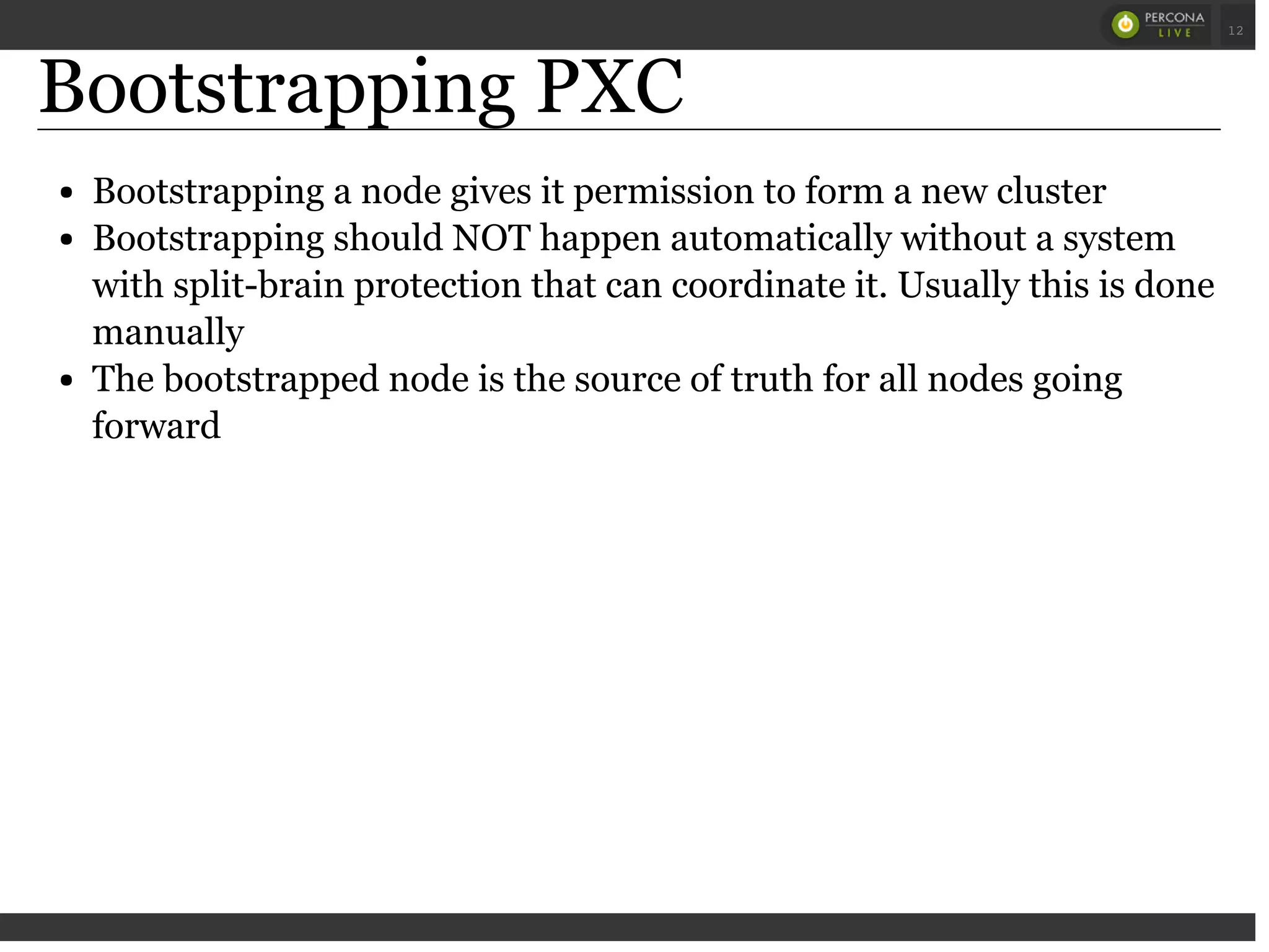 Bootstrapping PXC
Bootstrapping a node gives it permission to form a new cluster
Bootstrapping should NOT happen automatically without a system
with split-brain protection that can coordinate it. Usually this is done
manually
The bootstrapped node is the source of truth for all nodes going
forward
 
 
12
 