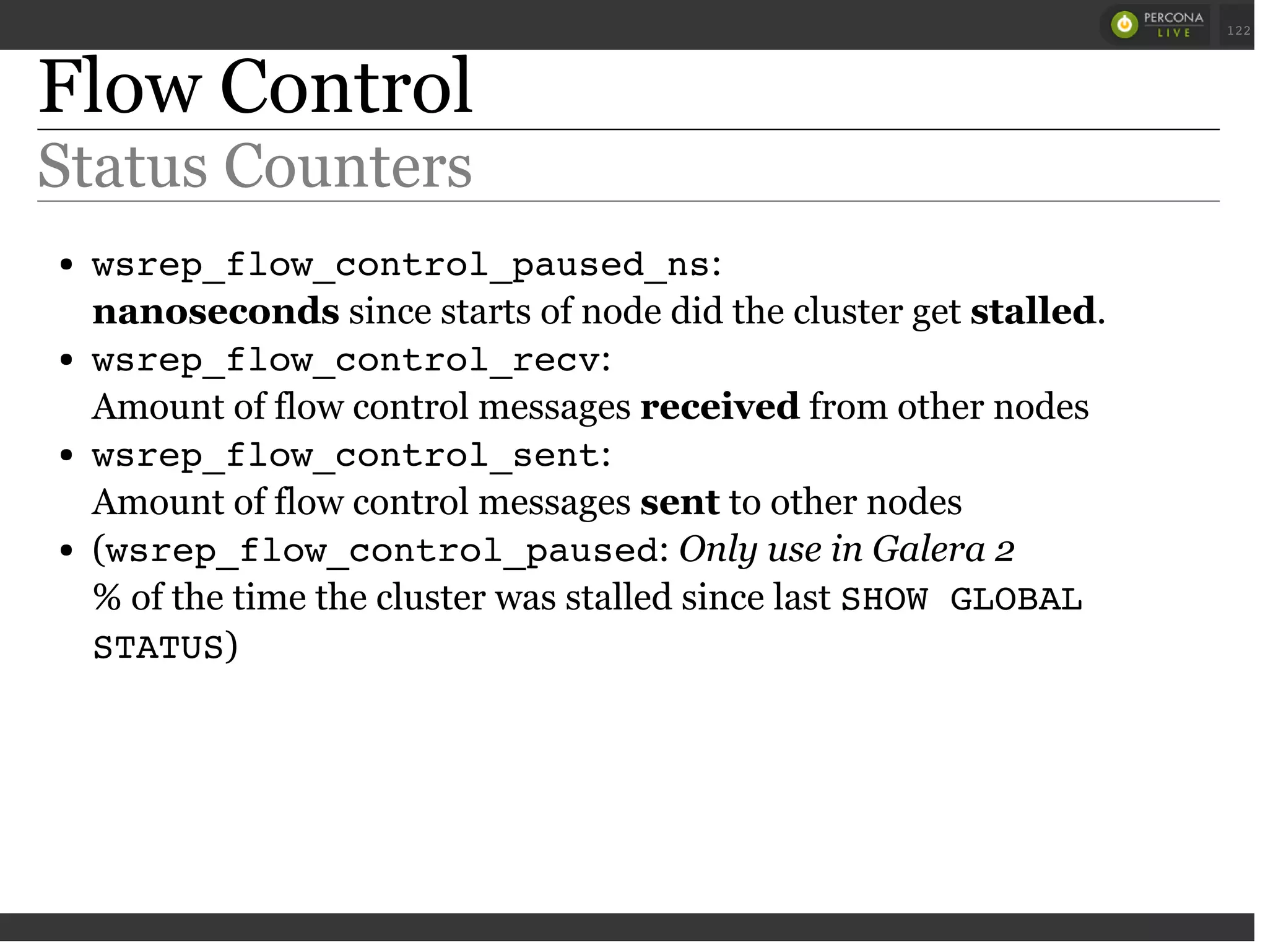 Flow Control
Status Counters
wsrep_flow_control_paused_ns:
nanoseconds since starts of node did the cluster get stalled.
wsrep_flow_control_recv:
Amount of flow control messages received from other nodes
wsrep_flow_control_sent:
Amount of flow control messages sent to other nodes
(wsrep_flow_control_paused: Only use in Galera 2
% of the time the cluster was stalled since last SHOW GLOBAL
STATUS)
 
 
122
 