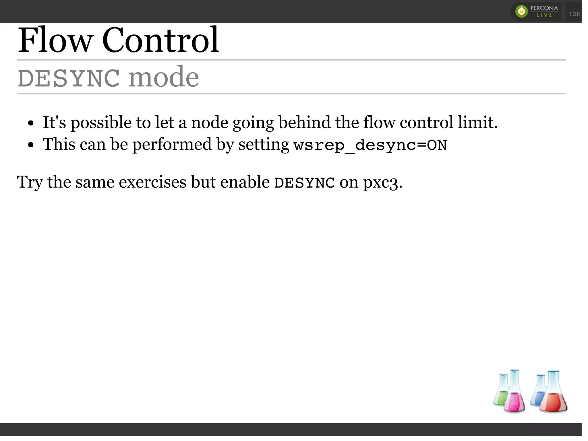 Flow Control
DESYNCmode
It's possible to let a node going behind the flow control limit.
This can be performed by setting wsrep_desync=ON
Try the same exercises but enable DESYNCon pxc3.
 
 
128
 