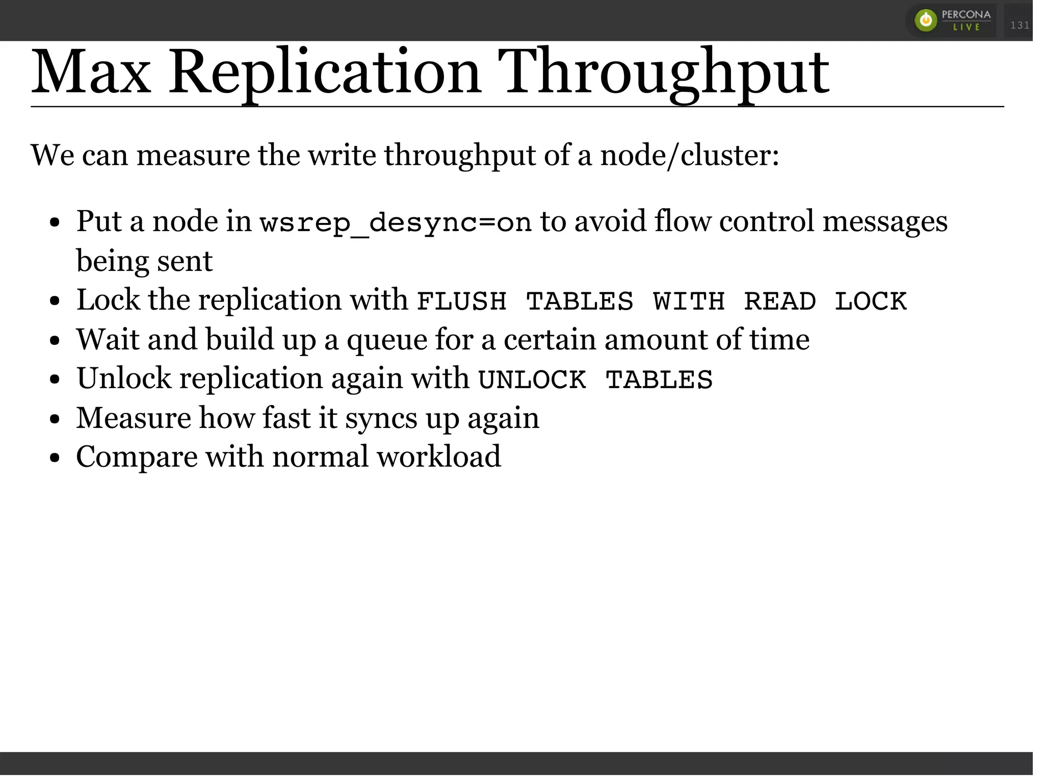 Max Replication Throughput
We can measure the write throughput of a node/cluster:
Put a node in wsrep_desync=onto avoid flow control messages
being sent
Lock the replication with FLUSH TABLES WITH READ LOCK
Wait and build up a queue for a certain amount of time
Unlock replication again with UNLOCK TABLES
Measure how fast it syncs up again
Compare with normal workload
 
 
131
 