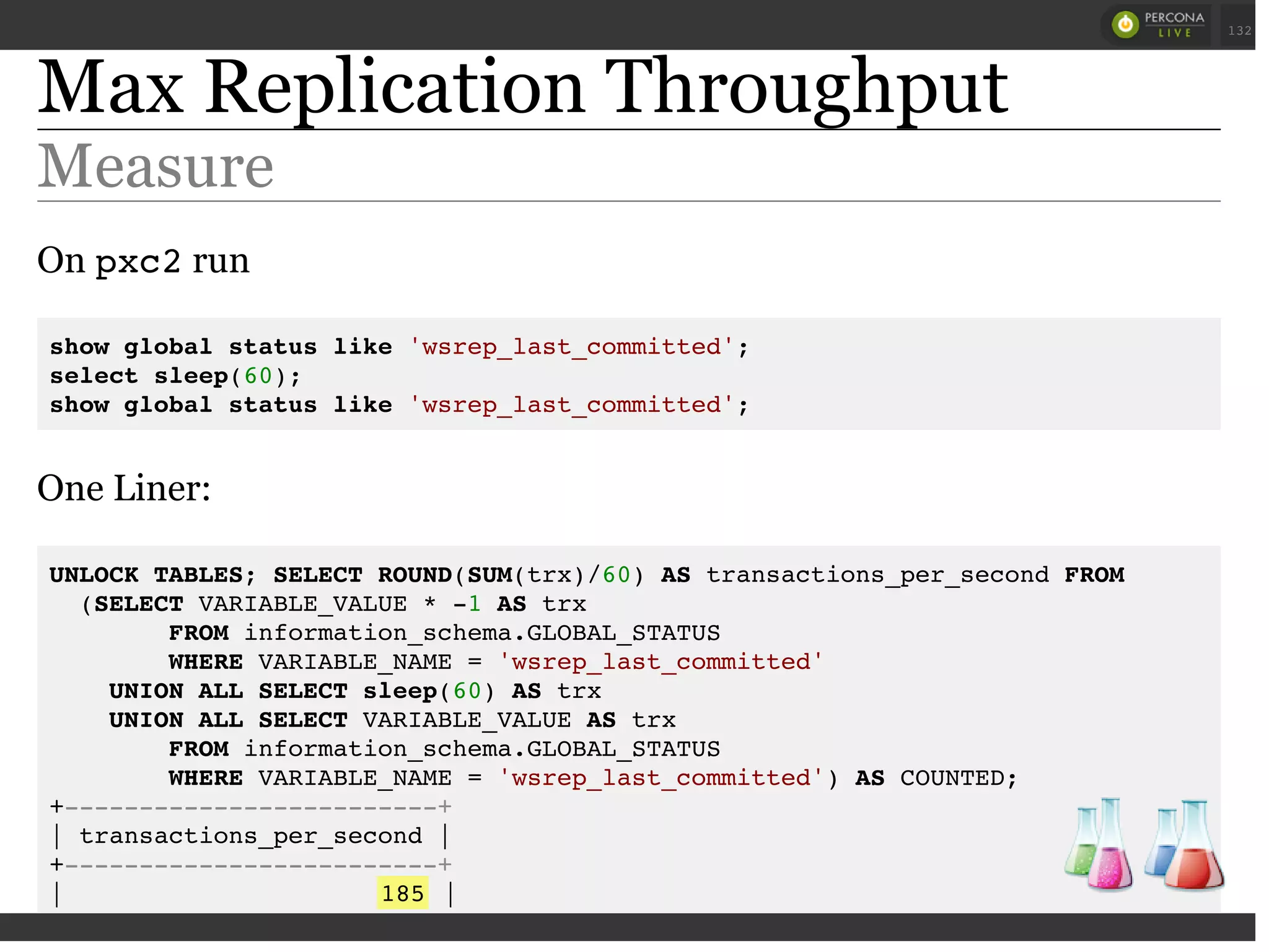 Max Replication Throughput
Measure
On pxc2run
show global status like 'wsrep_last_committed';
select sleep(60);
show global status like 'wsrep_last_committed';
One Liner:
UNLOCK TABLES; SELECT ROUND(SUM(trx)/60) AS transactions_per_second FROM
(SELECT VARIABLE_VALUE * -1 AS trx
FROM information_schema.GLOBAL_STATUS
WHERE VARIABLE_NAME = 'wsrep_last_committed'
UNION ALL SELECT sleep(60) AS trx
UNION ALL SELECT VARIABLE_VALUE AS trx
FROM information_schema.GLOBAL_STATUS
WHERE VARIABLE_NAME = 'wsrep_last_committed') AS COUNTED;
+-------------------------+
| transactions_per_second |
+-------------------------+
| 185 |
+-------------------------+
 
 
132
 