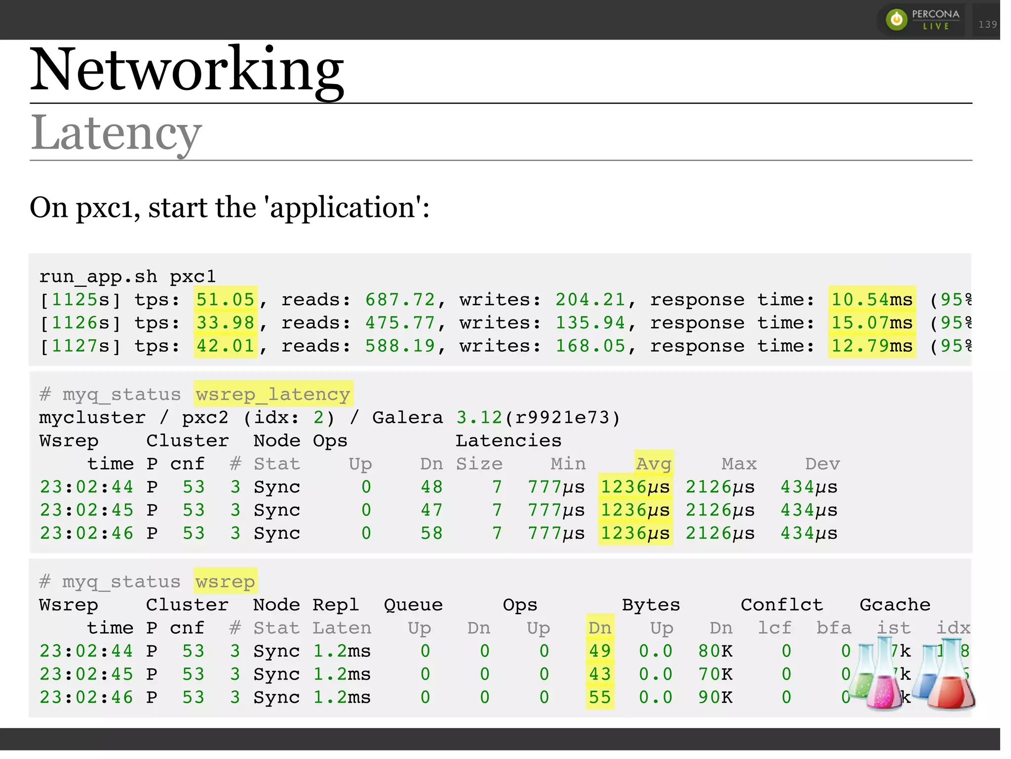 Networking
Latency
On pxc1, start the 'application':
# myq_status wsrep_latency
mycluster / pxc2 (idx: 2) / Galera 3.12(r9921e73)
Wsrep Cluster Node Ops Latencies
time P cnf # Stat Up Dn Size Min Avg Max Dev
23:02:44 P 53 3 Sync 0 48 7 777µs 1236µs 2126µs 434µs
23:02:45 P 53 3 Sync 0 47 7 777µs 1236µs 2126µs 434µs
23:02:46 P 53 3 Sync 0 58 7 777µs 1236µs 2126µs 434µs
run_app.sh pxc1
[1125s] tps: 51.05, reads: 687.72, writes: 204.21, response time: 10.54ms (95%),
[1126s] tps: 33.98, reads: 475.77, writes: 135.94, response time: 15.07ms (95%),
[1127s] tps: 42.01, reads: 588.19, writes: 168.05, response time: 12.79ms (95%),
# myq_status wsrep
Wsrep Cluster Node Repl Queue Ops Bytes Conflct Gcache Win
time P cnf # Stat Laten Up Dn Up Dn Up Dn lcf bfa ist idx dst
23:02:44 P 53 3 Sync 1.2ms 0 0 0 49 0.0 80K 0 0 77k 178
23:02:45 P 53 3 Sync 1.2ms 0 0 0 43 0.0 70K 0 0 77k 176
23:02:46 P 53 3 Sync 1.2ms 0 0 0 55 0.0 90K 0 0 77k 164
 
 
139
 
