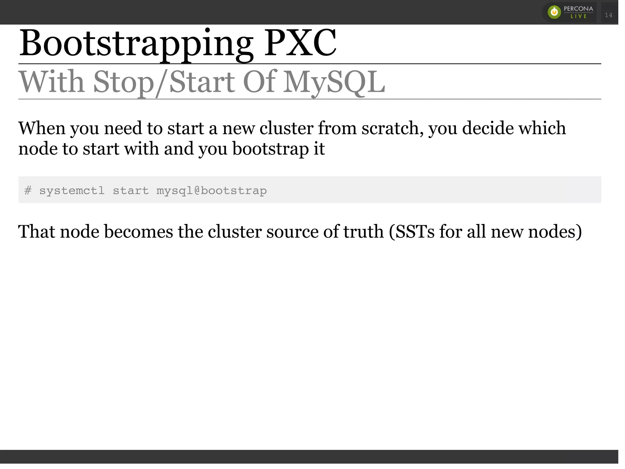 Bootstrapping PXC
With Stop/Start Of MySQL
When you need to start a new cluster from scratch, you decide which
node to start with and you bootstrap it
# systemctl start mysql@bootstrap
That node becomes the cluster source of truth (SSTs for all new nodes)
 
 
14
 