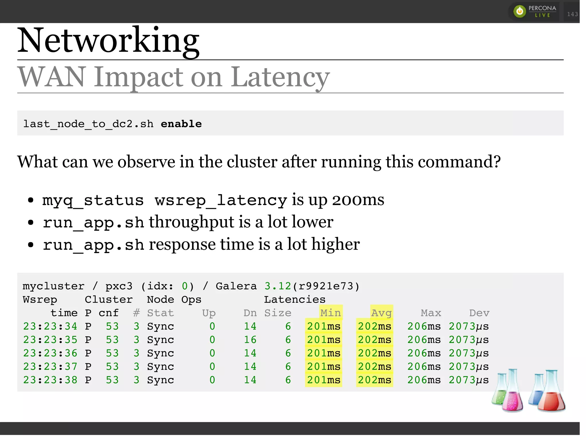 Networking
WAN Impact on Latency
last_node_to_dc2.sh enable
What can we observe in the cluster after running this command?
myq_status wsrep_latencyis up 200ms
run_app.shthroughput is a lot lower
run_app.shresponse time is a lot higher
mycluster / pxc3 (idx: 0) / Galera 3.12(r9921e73)
Wsrep Cluster Node Ops Latencies
time P cnf # Stat Up Dn Size Min Avg Max Dev
23:23:34 P 53 3 Sync 0 14 6 201ms 202ms 206ms 2073µs
23:23:35 P 53 3 Sync 0 16 6 201ms 202ms 206ms 2073µs
23:23:36 P 53 3 Sync 0 14 6 201ms 202ms 206ms 2073µs
23:23:37 P 53 3 Sync 0 14 6 201ms 202ms 206ms 2073µs
23:23:38 P 53 3 Sync 0 14 6 201ms 202ms 206ms 2073µs
 
 
143
 