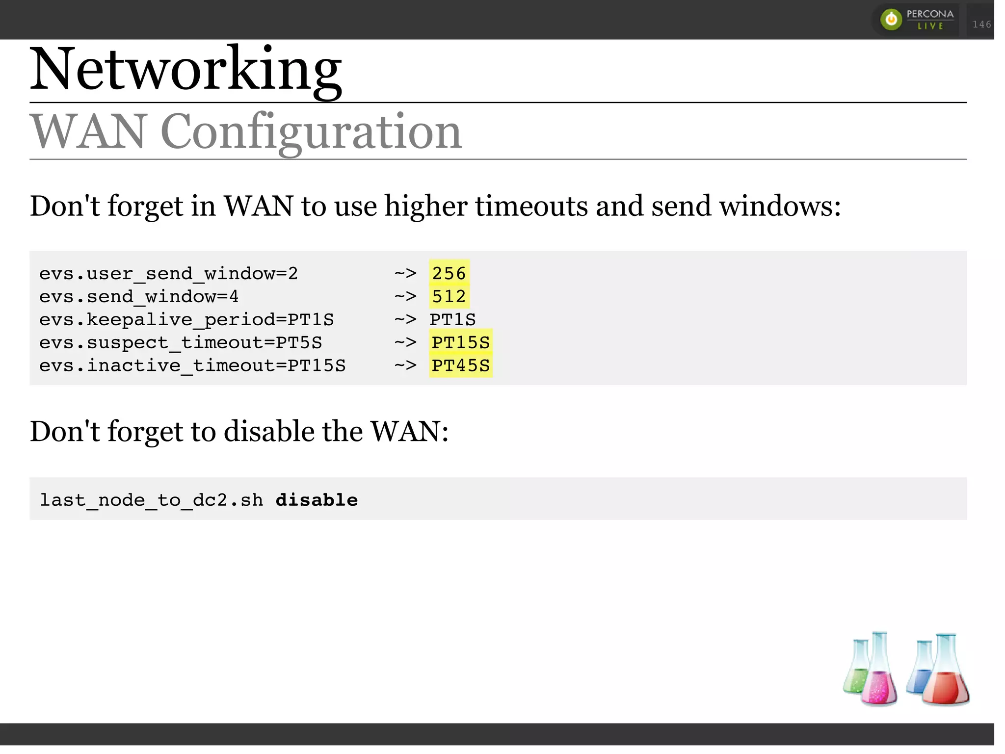 Networking
WAN Configuration
Don't forget in WAN to use higher timeouts and send windows:
evs.user_send_window=2 ~> 256
evs.send_window=4 ~> 512
evs.keepalive_period=PT1S ~> PT1S
evs.suspect_timeout=PT5S ~> PT15S
evs.inactive_timeout=PT15S ~> PT45S
Don't forget to disable the WAN:
last_node_to_dc2.sh disable
 
 
146
 