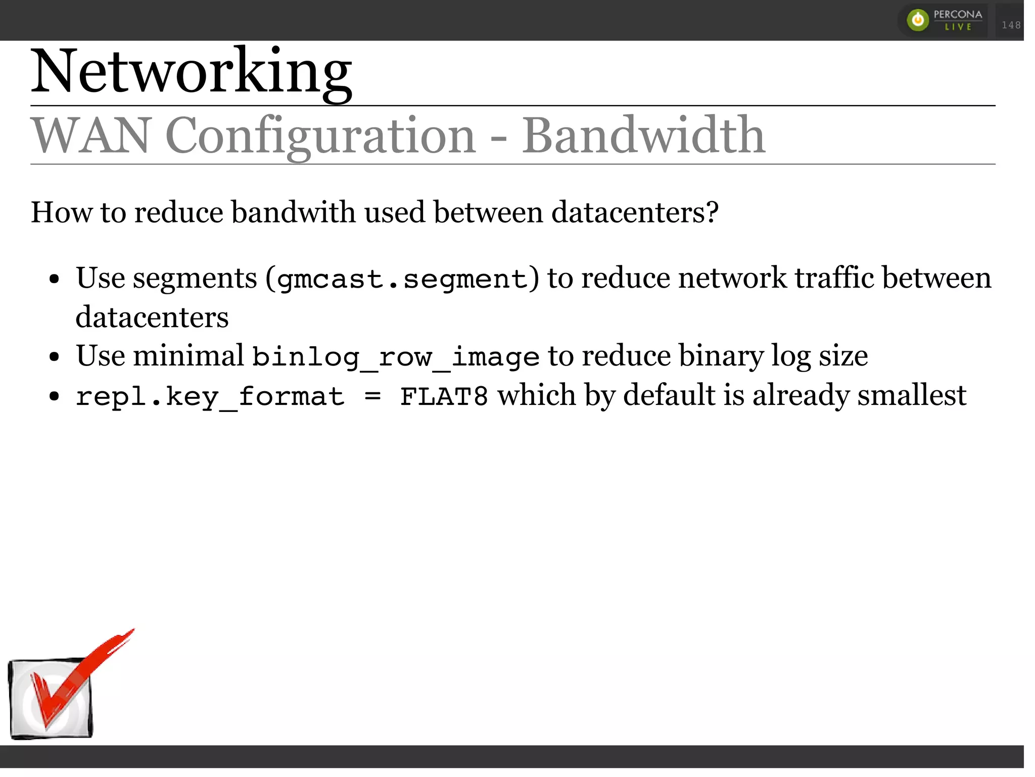Networking
WAN Configuration - Bandwidth
How to reduce bandwith used between datacenters?
Use segments (gmcast.segment) to reduce network traffic between
datacenters
Use minimal binlog_row_imageto reduce binary log size
repl.key_format = FLAT8which by default is already smallest
 
 
148
 