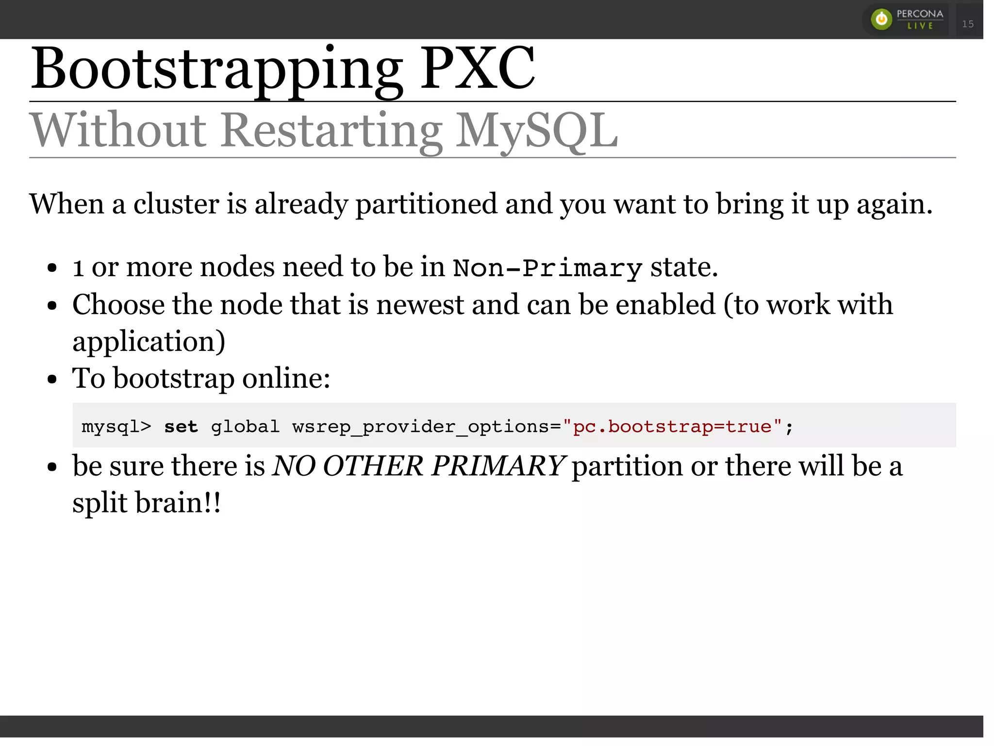 Bootstrapping PXC
Without Restarting MySQL
When a cluster is already partitioned and you want to bring it up again.
1 or more nodes need to be in Non-Primarystate.
Choose the node that is newest and can be enabled (to work with
application)
To bootstrap online:
mysql> set global wsrep_provider_options="pc.bootstrap=true";
be sure there is NO OTHER PRIMARY partition or there will be a
split brain!!
 
 
15
 