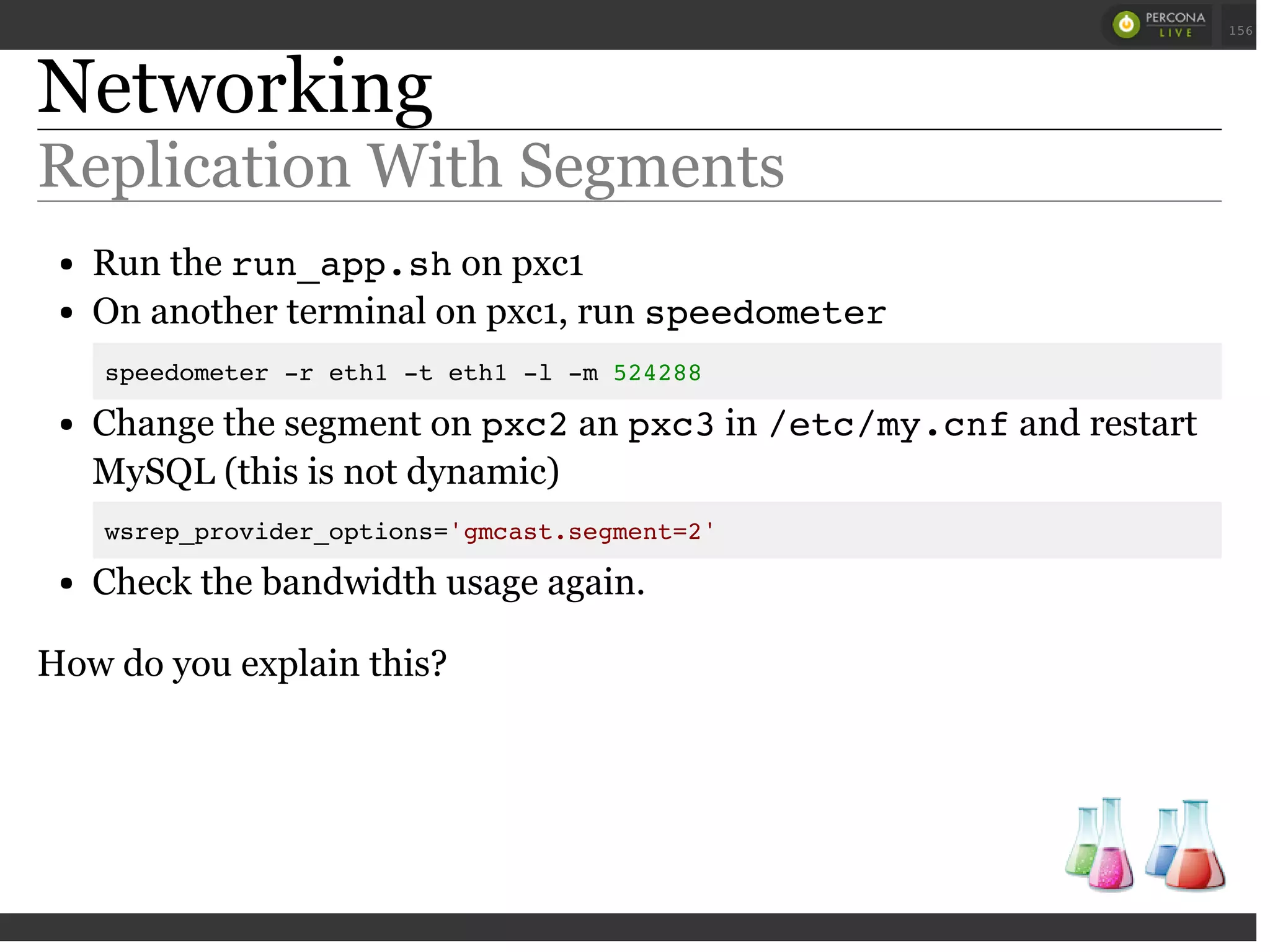 Networking
Replication With Segments
Run the run_app.shon pxc1
On another terminal on pxc1, run speedometer
speedometer -r eth1 -t eth1 -l -m 524288
Change the segment on pxc2an pxc3in /etc/my.cnfand restart
MySQL (this is not dynamic)
wsrep_provider_options='gmcast.segment=2'
Check the bandwidth usage again.
How do you explain this?
 
 
156
 