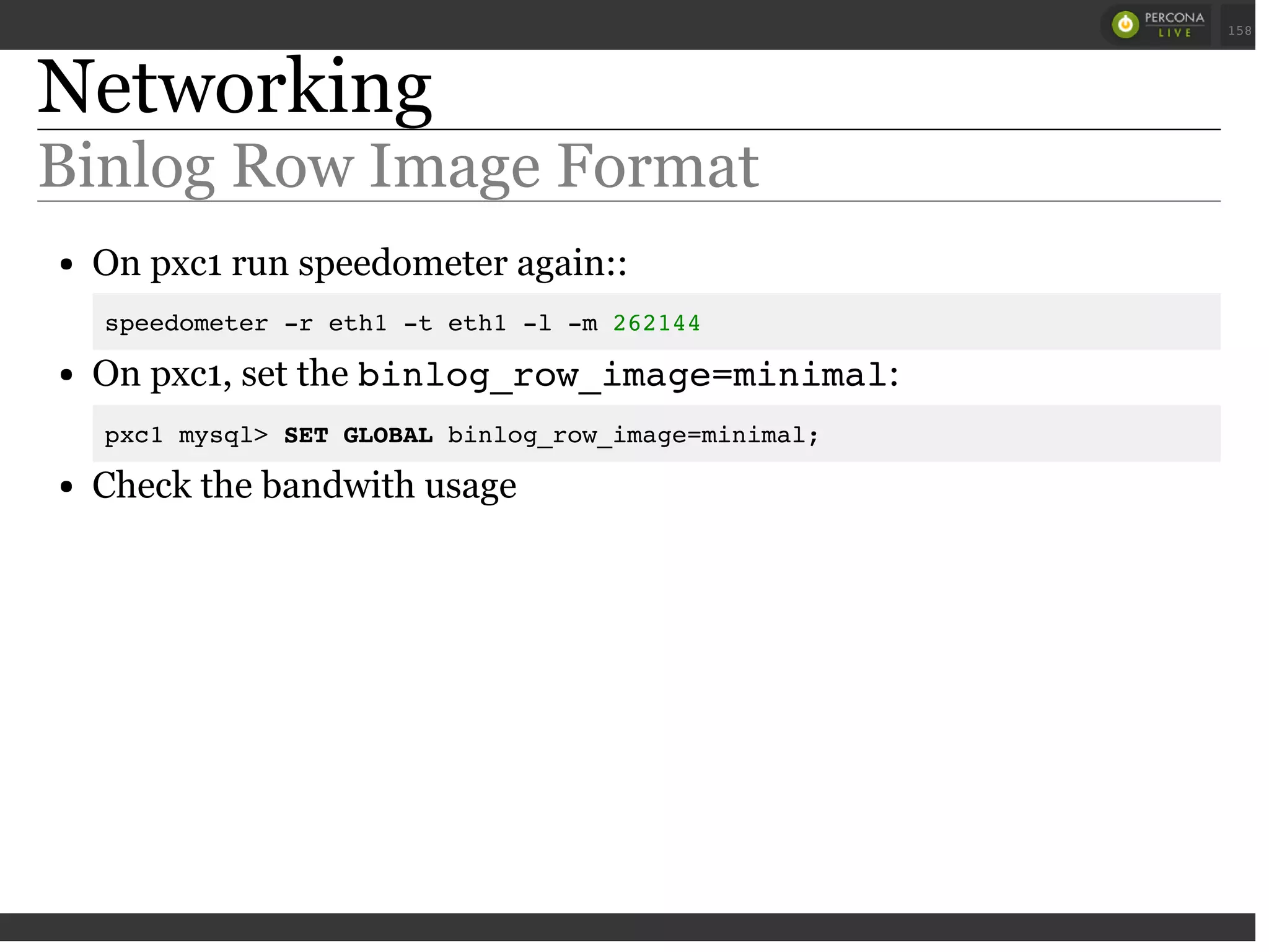 Networking
Binlog Row Image Format
On pxc1 run speedometer again::
speedometer -r eth1 -t eth1 -l -m 262144
On pxc1, set the binlog_row_image=minimal:
pxc1 mysql> SET GLOBAL binlog_row_image=minimal;
Check the bandwith usage
 
 
158
 