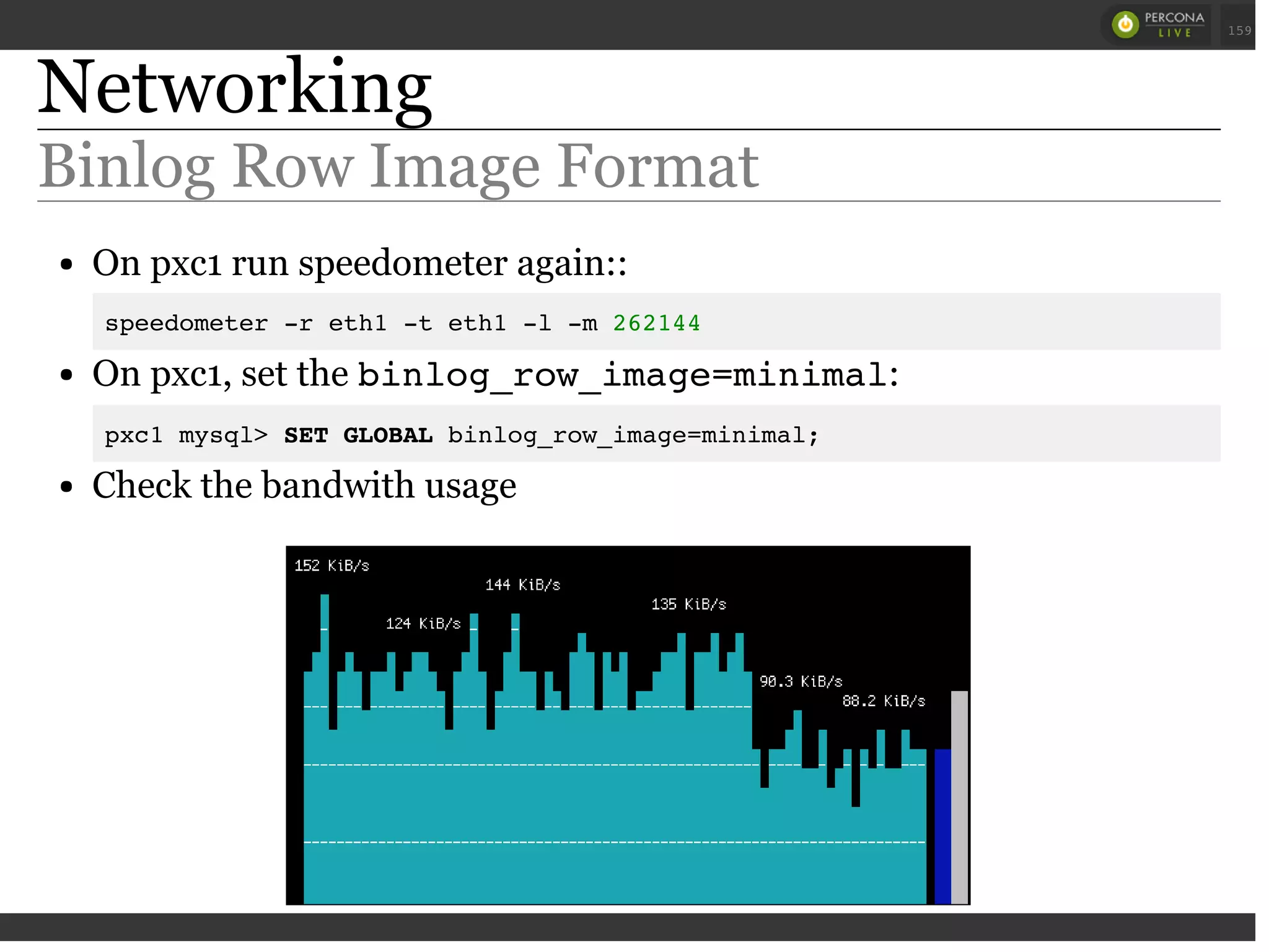 Networking
Binlog Row Image Format
On pxc1 run speedometer again::
speedometer -r eth1 -t eth1 -l -m 262144
On pxc1, set the binlog_row_image=minimal:
pxc1 mysql> SET GLOBAL binlog_row_image=minimal;
Check the bandwith usage
 
 
159
 