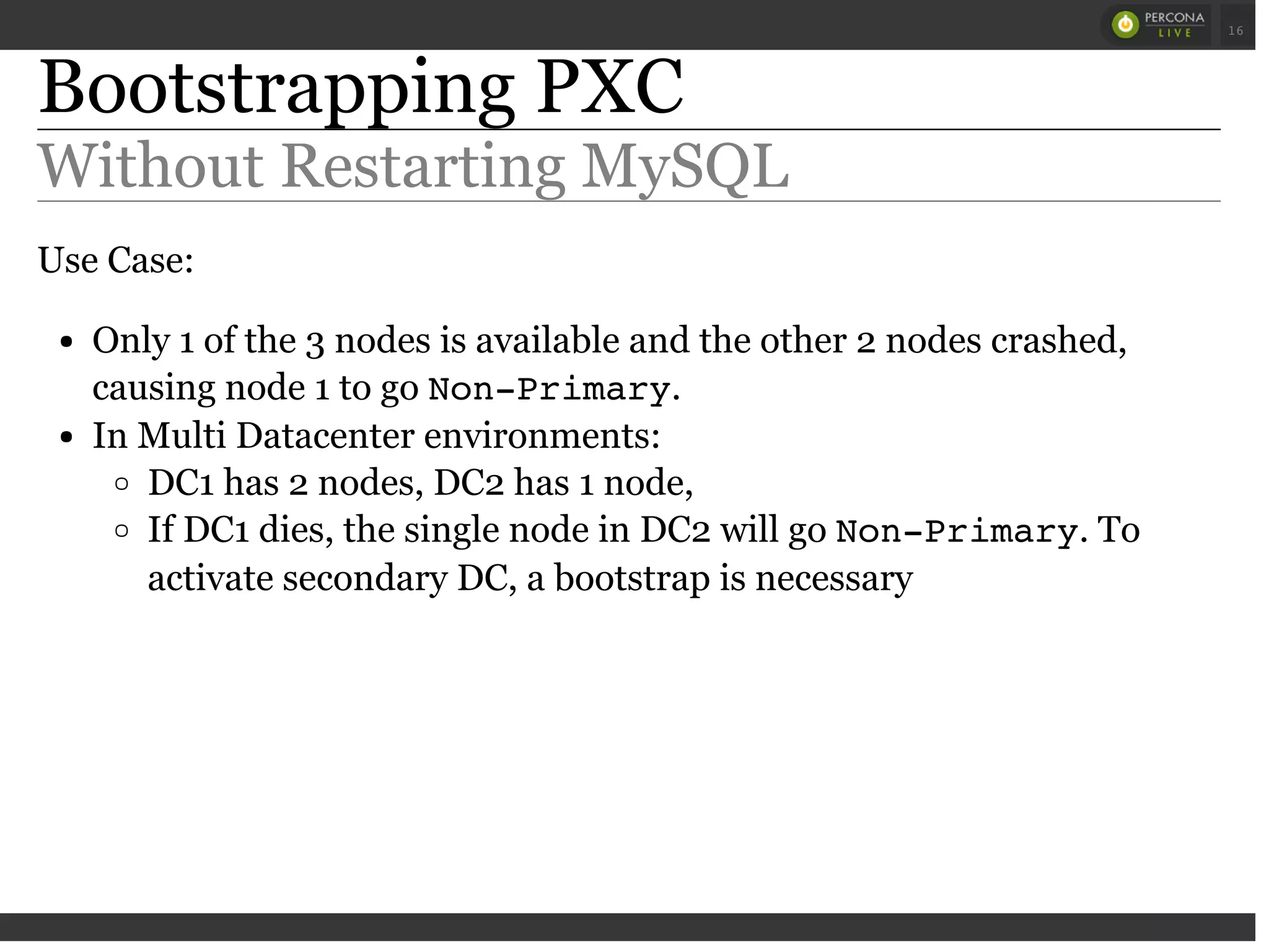 Bootstrapping PXC
Without Restarting MySQL
Use Case:
Only 1 of the 3 nodes is available and the other 2 nodes crashed,
causing node 1 to go Non-Primary.
In Multi Datacenter environments:
DC1 has 2 nodes, DC2 has 1 node,
If DC1 dies, the single node in DC2 will go Non-Primary. To
activate secondary DC, a bootstrap is necessary
 
 
16
 