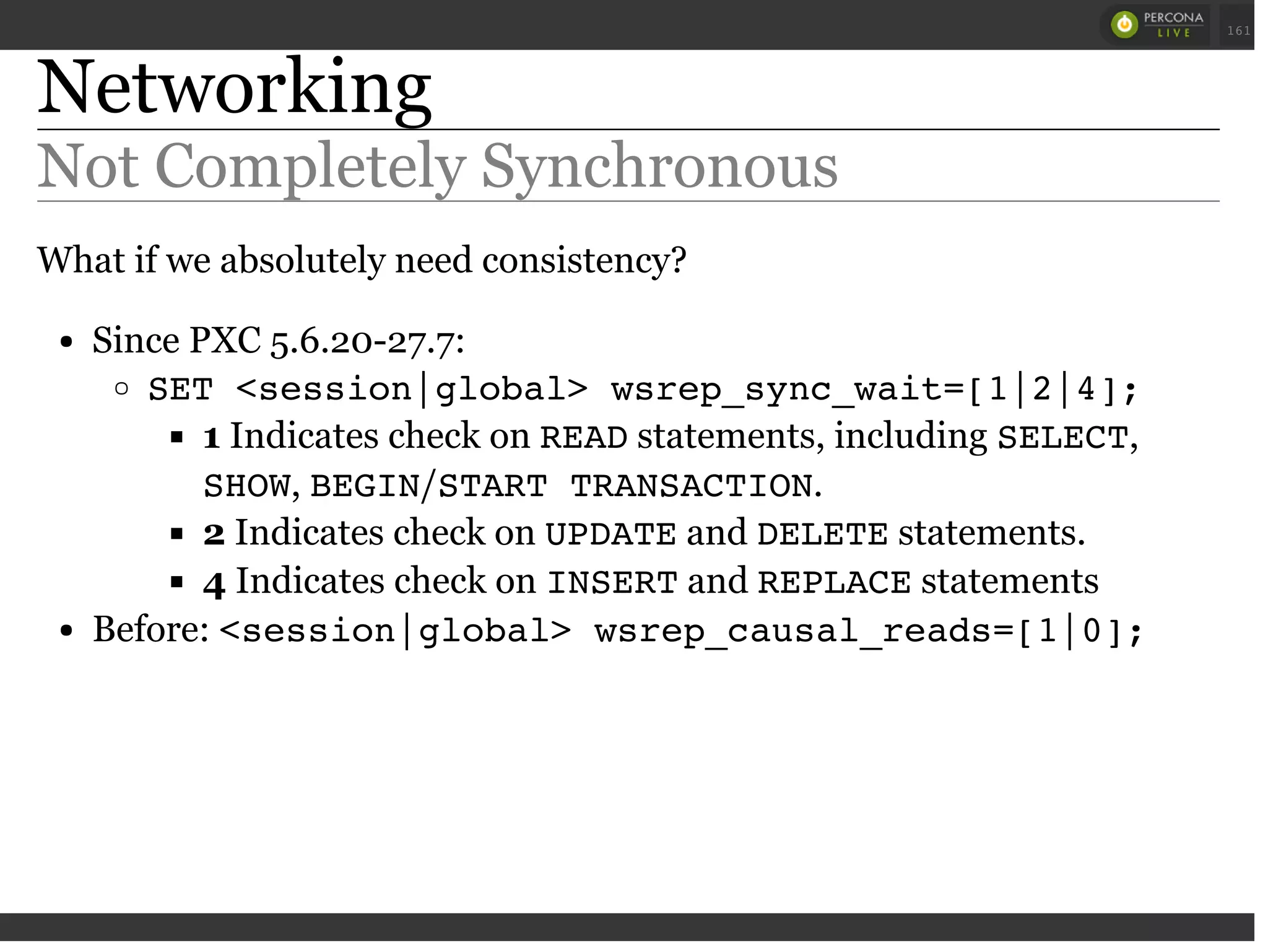 Networking
Not Completely Synchronous
What if we absolutely need consistency?
Since PXC 5.6.20-27.7:
SET <session|global> wsrep_sync_wait=[1|2|4];
1 Indicates check on READstatements, including SELECT,
SHOW, BEGIN/START TRANSACTION.
2 Indicates check on UPDATEand DELETEstatements.
4 Indicates check on INSERTand REPLACEstatements
Before: <session|global> wsrep_causal_reads=[1|0];
 
 
161
 